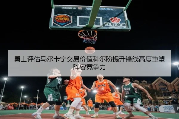 勇士评估马尔卡宁交易价值科尔盼提升锋线高度重塑阵容竞争力