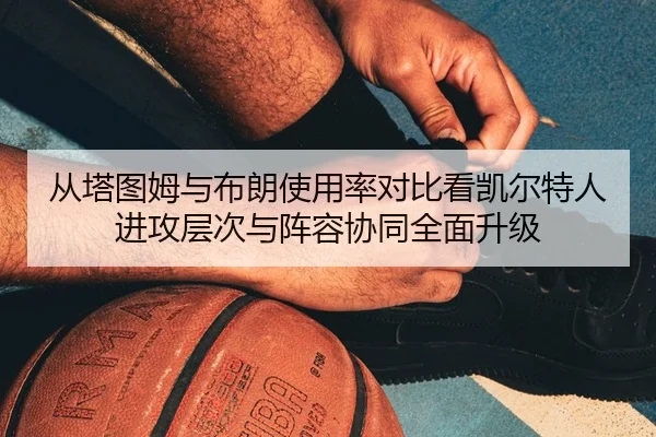 从塔图姆与布朗使用率对比看凯尔特人进攻层次与阵容协同全面升级